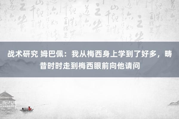 战术研究 姆巴佩：我从梅西身上学到了好多，畴昔时时走到梅西眼前向他请问