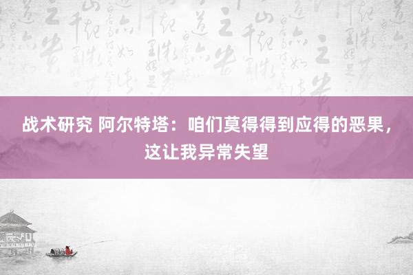 战术研究 阿尔特塔：咱们莫得得到应得的恶果，这让我异常失望