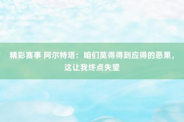 精彩赛事 阿尔特塔：咱们莫得得到应得的恶果，这让我终点失望