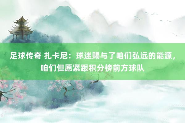 足球传奇 扎卡尼：球迷赐与了咱们弘远的能源，咱们但愿紧跟积分榜前方球队