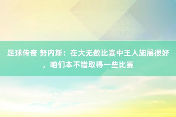 足球传奇 努内斯：在大无数比赛中王人施展很好，咱们本不错取得一些比赛