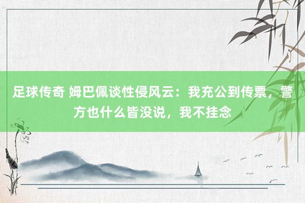 足球传奇 姆巴佩谈性侵风云：我充公到传票，警方也什么皆没说，我不挂念