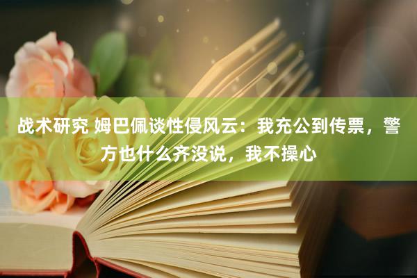 战术研究 姆巴佩谈性侵风云：我充公到传票，警方也什么齐没说，我不操心