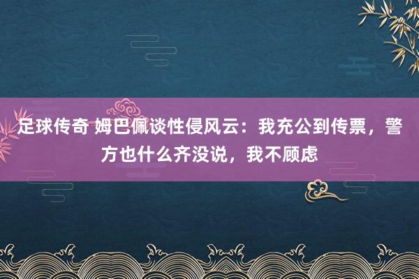 足球传奇 姆巴佩谈性侵风云：我充公到传票，警方也什么齐没说，我不顾虑