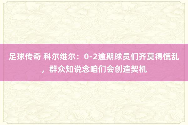 足球传奇 科尔维尔：0-2逾期球员们齐莫得慌乱，群众知说念咱们会创造契机