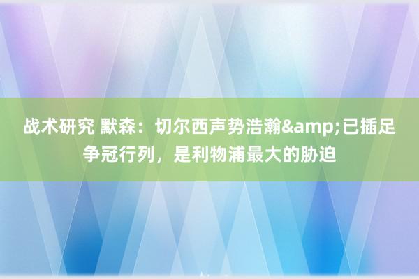 战术研究 默森：切尔西声势浩瀚&已插足争冠行列，是利物浦最大的胁迫