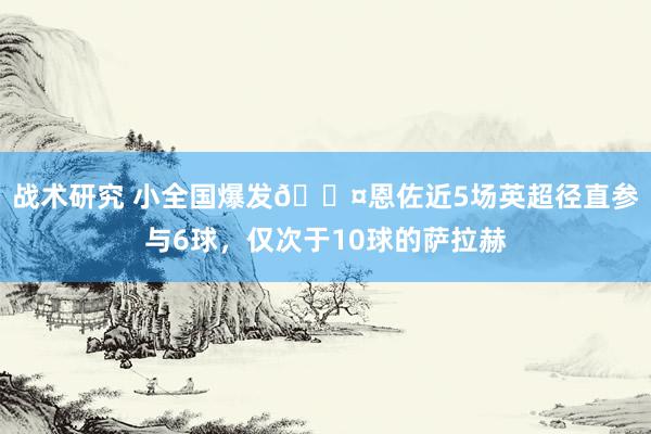 战术研究 小全国爆发😤恩佐近5场英超径直参与6球，仅次于10球的萨拉赫