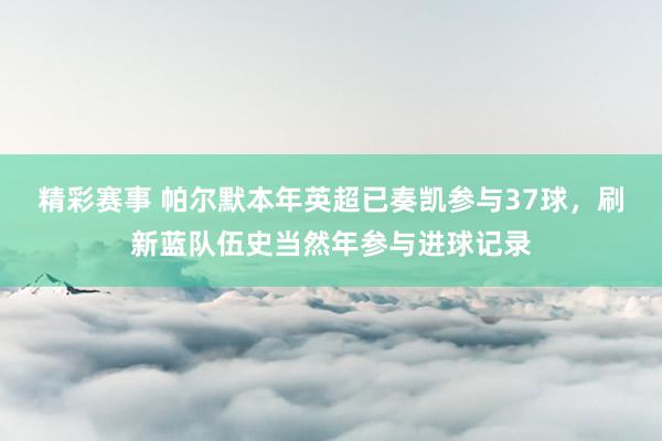 精彩赛事 帕尔默本年英超已奏凯参与37球，刷新蓝队伍史当然年参与进球记录