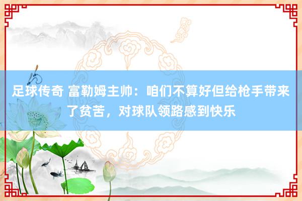 足球传奇 富勒姆主帅：咱们不算好但给枪手带来了贫苦，对球队领路感到快乐