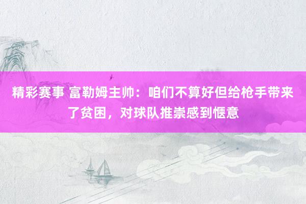 精彩赛事 富勒姆主帅：咱们不算好但给枪手带来了贫困，对球队推崇感到惬意