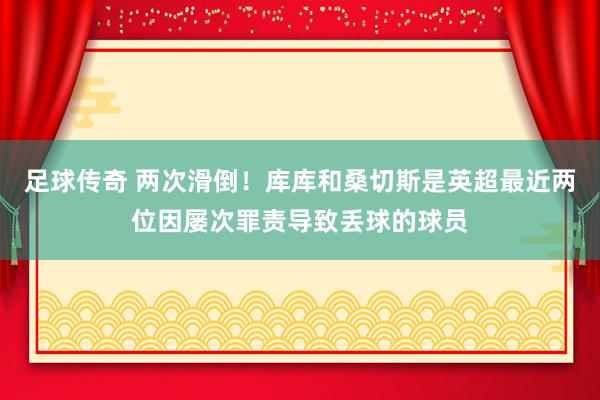 足球传奇 两次滑倒！库库和桑切斯是英超最近两位因屡次罪责导致丢球的球员