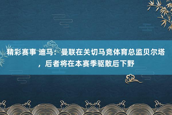 精彩赛事 迪马：曼联在关切马竞体育总监贝尔塔，后者将在本赛季驱散后下野