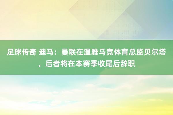 足球传奇 迪马：曼联在温雅马竞体育总监贝尔塔，后者将在本赛季收尾后辞职