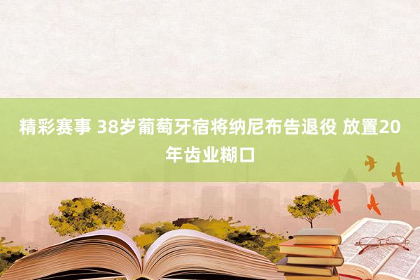 精彩赛事 38岁葡萄牙宿将纳尼布告退役 放置20年齿业糊口