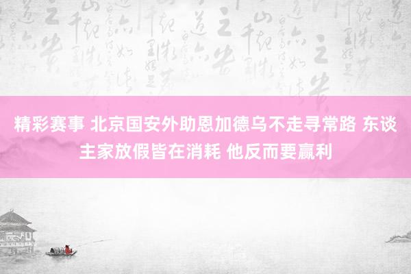 精彩赛事 北京国安外助恩加德乌不走寻常路 东谈主家放假皆在消耗 他反而要赢利