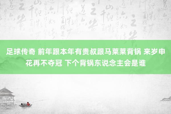 足球传奇 前年跟本年有贵叔跟马莱莱背锅 来岁申花再不夺冠 下个背锅东说念主会是谁