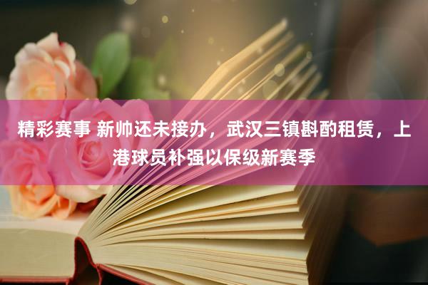 精彩赛事 新帅还未接办，武汉三镇斟酌租赁，上港球员补强以保级新赛季