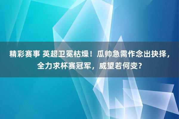 精彩赛事 英超卫冕枯燥！瓜帅急需作念出抉择，全力求杯赛冠军，威望若何变？