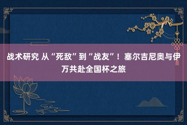 战术研究 从“死敌”到“战友”！塞尔吉尼奥与伊万共赴全国杯之旅