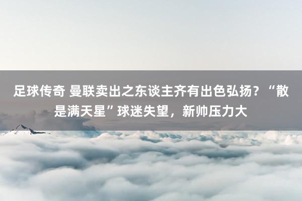 足球传奇 曼联卖出之东谈主齐有出色弘扬？“散是满天星”球迷失望，新帅压力大